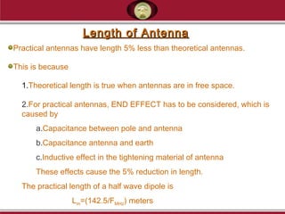 Length of AntennaLength of Antenna
Practical antennas have length 5% less than theoretical antennas.
This is because
1.Theoretical length is true when antennas are in free space.
2.For practical antennas, END EFFECT has to be considered, which is
caused by
a.Capacitance between pole and antenna
b.Capacitance antenna and earth
c.Inductive effect in the tightening material of antenna
These effects cause the 5% reduction in length.
The practical length of a half wave dipole is
Lm=(142.5/FMHz) meters
 