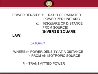POWER DENSITY = RATIO OF RADIATED
POWER PER UNIT ARC.
α 1/(SQUARE OF DISTANCE
FROM SOURCE)
(INVERSE SQUAREINVERSE SQUARE
LAWLAW)
ρ= Pt/4πr2
WHERE r= POWER DENSITY AT A DISTANCE
‘r’ FROM AN ISOTROPIC SOURCE
Pt = TRANSMITTED POWER
 