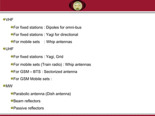 VHF
For fixed stations : Dipoles for omni-bus
For fixed stations : Yagi for directional
For mobile sets : Whip antennas
UHF
For fixed stations : Yagi, Grid
For mobile sets (Train radio) : Whip antennas
For GSM – BTS : Sectorized antenna
For GSM Mobile sets :
MW
Parabolic antenna (Dish antenna)
Beam reflectors
Passive reflectors
 