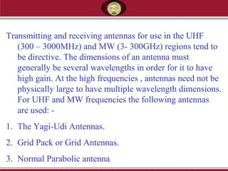 Transmitting and receiving antennas for use in the UHF
(300 – 3000MHz) and MW (3- 300GHz) regions tend to
be directive. The dimensions of an antenna must
generally be several wavelengths in order for it to have
high gain. At the high frequencies , antennas need not be
physically large to have multiple wavelength dimensions.
For UHF and MW frequencies the following antennas
are used: -
1. The Yagi-Udi Antennas.
2. Grid Pack or Grid Antennas.
3. Normal Parabolic antenna
 