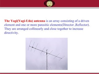 The Yagi(Yagi-Uda) antenna is an array consisting of a driven
element and one or more parasitic elements(Director ,Reflector).
They are arranged collinearly and close together to increase
directivity.
 