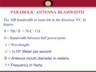 PARABOLIC ANTENNA BEAMWIDTH
The 3dB bandwidth of main lob in the direction XY. In
degree
θ = 70λ/ D = 70 C / f D
θ = Bandwidth between half power point .
λ = Wavelength.
C = 3x108
Meter per second
D = Antenna mouth diameter in meters.
f = Frequency in Hertz.
 