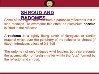SHROUD ANDSHROUD AND
RADOMESRADOMESSome of the Signal radiated from a parabolic reflector is lost in
side radiation. To overcome this effect an aluminium shroudshroud
is fitted to the reflector
A radomeradome is a tightly fitting cover of fibreglass or similar
material which over the periphery of the reflector or shroud (if
fitted). Introduces a loss of 0.3-1dB
The radome not only reduces wind loading, but also prevents
the accumulation of foreign matter within the "cup" formed by
the reflector and shroud.
 