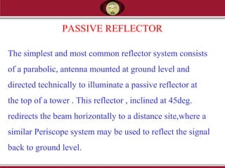 PASSIVE REFLECTOR
The simplest and most common reflector system consists
of a parabolic, antenna mounted at ground level and
directed technically to illuminate a passive reflector at
the top of a tower . This reflector , inclined at 45deg.
redirects the beam horizontally to a distance site,where a
similar Periscope system may be used to reflect the signal
back to ground level.
 