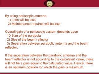 By using periscopic antenna,
1) Loss will be less
2) Maintenance required will be less
Overall gain of a periscopic system depends upon
10 Size of the parabola
2) Size of the beam reflector
3) Separation between parabolic antenna and the beam
reflector.
If the separation between the parabolic antenna and the
beam reflector is not according to the calculated value, there
will not be a gain equal to the calculated value. Hence, there
is an optimum position for which the gain is maximum.
 