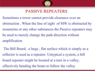 PASSIVE REPEATERS
Sometimes a tower cannot provide clearance over an
obstruction . When the line of sight of MW is obstructed by
mountains or any other substances the Passive repeaters may
be used to merely change the path direction without
amplification
The Bill Board, a large , flat surface which is simply as a
reflector is used as a repeater. Untypical a system, a bill
board repeater might be located at a turn in a valley,
effectively bending the beam to follow the valley
 