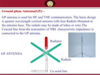 Ground plane Antenna(GP): -
GP antenna is used for HF and VHF communication. The basic design
is quarter wavelength vertical antenna with four Radials Mounted at
the antenna base. The radials may be made of tubes or wire.The
Coaxial line from the transmitter of 50Ώ characteristic impedance is
connected to the GP antenna.
Radiator
Radials
Co axial line
GP ANTENNA
 