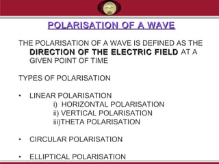 POLARISATION OF A WAVEPOLARISATION OF A WAVE
 
THE POLARISATION OF A WAVE IS DEFINED AS THE
DIRECTION OF THE ELECTRIC FIELDDIRECTION OF THE ELECTRIC FIELD AT A
GIVEN POINT OF TIME
 
TYPES OF POLARISATION
• LINEAR POLARISATION
i) HORIZONTAL POLARISATION
ii) VERTICAL POLARISATION
iii)THETA POLARISATION
• CIRCULAR POLARISATION
• ELLIPTICAL POLARISATION
 