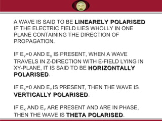 A WAVE IS SAID TO BE LINEARELY POLARISEDLINEARELY POLARISED
IF THE ELECTRIC FIELD LIES WHOLLY IN ONE
PLANE CONTAINING THE DIRECTION OF
PROPAGATION.
IF EY=0 AND EX IS PRESENT, WHEN A WAVE
TRAVELS IN Z-DIRECTION WITH E-FIELD LYING IN
XY-PLANE, IT IS SAID TO BE HORIZONTALLYHORIZONTALLY
POLARISEDPOLARISED.
IF EX=0 AND EY IS PRESENT, THEN THE WAVE IS
VERTICALLY POLARISEDVERTICALLY POLARISED.
IF EX AND EY ARE PRESENT AND ARE IN PHASE,
THEN THE WAVE IS THETA POLARISEDTHETA POLARISED.
 