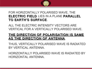 FOR HORIZONTALLY POLARISED WAVE, THE
ELECTRIC FIELDELECTRIC FIELD LIES IN A PLANE PARALLELPARALLEL
TO EARTH’S SURFACETO EARTH’S SURFACE.
ALL THE ELECTRIC INTENSITY VECTORS ARE
VERTICAL FOR A VERTICALLY POLARISED WAVE.
THE DIRECTION OF POLARISATION IS SAMETHE DIRECTION OF POLARISATION IS SAME
AS THE DIRECTION OF ANTENNAAS THE DIRECTION OF ANTENNA.
THUS, VERTICALLY POLARISED WAVE IS RADIATED
BY VERTICAL ANTENNA.
HORIZONTALLY POLARISED WAVE IS RADIATED BY
HORIZONTAL ANTENNA.
 