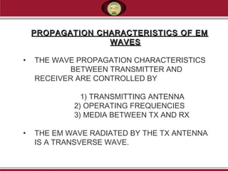 PROPAGATION CHARACTERISTICS OF EMPROPAGATION CHARACTERISTICS OF EM
WAVESWAVES
• THE WAVE PROPAGATION CHARACTERISTICS
BETWEEN TRANSMITTER AND
RECEIVER ARE CONTROLLED BY
1) TRANSMITTING ANTENNA
2) OPERATING FREQUENCIES
3) MEDIA BETWEEN TX AND RX
• THE EM WAVE RADIATED BY THE TX ANTENNA
IS A TRANSVERSE WAVE.
 