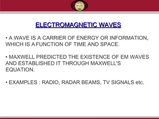 ELECTROMAGNETIC WAVESELECTROMAGNETIC WAVES
• A WAVE IS A CARRIER OF ENERGY OR INFORMATION,
WHICH IS A FUNCTION OF TIME AND SPACE.
• MAXWELL PREDICTED THE EXISTENCE OF EM WAVES
AND ESTABLISHED IT THROUGH MAXWELL'S
EQUATION.
• EXAMPLES : RADIO, RADAR BEAMS, TV SIGNALS etc.
 