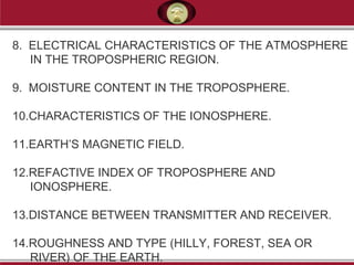 8. ELECTRICAL CHARACTERISTICS OF THE ATMOSPHERE
IN THE TROPOSPHERIC REGION.
9. MOISTURE CONTENT IN THE TROPOSPHERE.
10.CHARACTERISTICS OF THE IONOSPHERE.
11.EARTH’S MAGNETIC FIELD.
12.REFACTIVE INDEX OF TROPOSPHERE AND
IONOSPHERE.
13.DISTANCE BETWEEN TRANSMITTER AND RECEIVER.
14.ROUGHNESS AND TYPE (HILLY, FOREST, SEA OR
RIVER) OF THE EARTH.
 