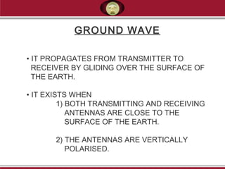 GROUND WAVE
• IT PROPAGATES FROM TRANSMITTER TO
RECEIVER BY GLIDING OVER THE SURFACE OF
THE EARTH.
• IT EXISTS WHEN
1) BOTH TRANSMITTING AND RECEIVING
ANTENNAS ARE CLOSE TO THE
SURFACE OF THE EARTH.
2) THE ANTENNAS ARE VERTICALLY
POLARISED.
 