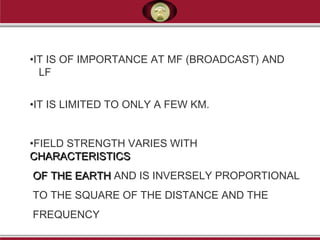•IT IS OF IMPORTANCE AT MF (BROADCAST) AND
LF
•IT IS LIMITED TO ONLY A FEW KM.
•FIELD STRENGTH VARIES WITH
CHARACTERISTICSCHARACTERISTICS
OF THE EARTHOF THE EARTH AND IS INVERSELY PROPORTIONAL
TO THE SQUARE OF THE DISTANCE AND THE
FREQUENCY
 