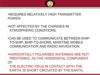•REQUIRES RELATIVELY HIGH TRANSMITTER
POWER.
•NOT AFFECTED BY THE CHANGES IN
ATMOSPHERIC CONDITIONS.
•CAN BE USED TO COMMUNICATE BETWEEN SHIP-
TO-SHIP, SHIP-TO-SHORE, MARITIME MOBILE
COMMUNICATION AND RADIO NAVIGATION.
•HORIZONTALLY POLARISED ANTENNAS ARE NOT
PREFFERED, AS THE HORIZONTAL COMPONENT
OF
THE ELECTRIC FIELD IN CONTACT WITH THE
EARTH, IS SHORT CIRCUITED BY THE EARTH.
 