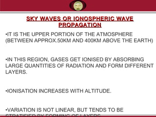 SKY WAVES OR IONOSPHERIC WAVESKY WAVES OR IONOSPHERIC WAVE
PROPAGATIONPROPAGATION
•IT IS THE UPPER PORTION OF THE ATMOSPHERE
(BETWEEN APPROX.50KM AND 400KM ABOVE THE EARTH)
•IN THIS REGION, GASES GET IONISED BY ABSORBING
LARGE QUANTITIES OF RADIATION AND FORM DIFFERENT
LAYERS.
•IONISATION INCREASES WITH ALTITUDE.
•VARIATION IS NOT LINEAR, BUT TENDS TO BE
 