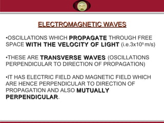 ELECTROMAGNETIC WAVESELECTROMAGNETIC WAVES
•OSCILLATIONS WHICH PROPAGATEPROPAGATE THROUGH FREE
SPACE WITH THE VELOCITY OF LIGHTWITH THE VELOCITY OF LIGHT (i.e.3x108
m/s)
•THESE ARE TRANSVERSE WAVESTRANSVERSE WAVES (OSCILLATIONS
PERPENDICULAR TO DIRECTION OF PROPAGATION)
•IT HAS ELECTRIC FIELD AND MAGNETIC FIELD WHICH
ARE HENCE PERPENDICULAR TO DIRECTION OF
PROPAGATION AND ALSO MUTUALLYMUTUALLY
PERPENDICULARPERPENDICULAR.
 