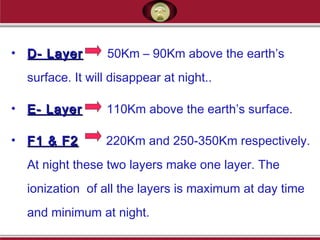 • D- LayerD- Layer 50Km – 90Km above the earth’s
surface. It will disappear at night..
• E- LayerE- Layer 110Km above the earth’s surface.
• F1 & F2F1 & F2 220Km and 250-350Km respectively.
At night these two layers make one layer. The
ionization of all the layers is maximum at day time
and minimum at night.
 
