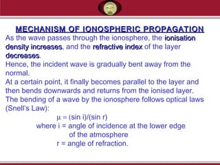 MECHANISM OF IONOSPHERIC PROPAGATIONMECHANISM OF IONOSPHERIC PROPAGATION
As the wave passes through the ionosphere, the ionisationionisation
density increasesdensity increases, and the refractive indexrefractive index of the layer
decreasesdecreases.
Hence, the incident wave is gradually bent away from the
normal.
At a certain point, it finally becomes parallel to the layer and
then bends downwards and returns from the ionised layer.
The bending of a wave by the ionosphere follows optical laws
(Snell’s Law):
µ = (sin i)/(sin r)
where i = angle of incidence at the lower edge
of the atmosphere
r = angle of refraction.
 