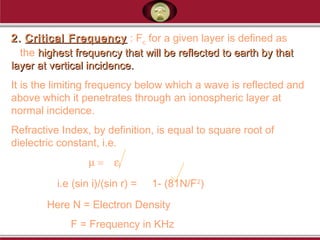 2.2. Critical FrequencyCritical Frequency : Fc for a given layer is defined as
the highest frequency that will be reflected to earth by thathighest frequency that will be reflected to earth by that
layer at vertical incidence.layer at vertical incidence.
It is the limiting frequency below which a wave is reflected and
above which it penetrates through an ionospheric layer at
normal incidence.
Refractive Index, by definition, is equal to square root of
dielectric constant, i.e.
µ = εr
i.e (sin i)/(sin r) = 1- (81N/F2
)
Here N = Electron Density
F = Frequency in KHz
 