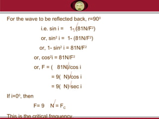 For the wave to be reflected back, r=900
i.e. sin i = 1- (81N/F2
)
or, sin2
i = 1- (81N/F2
)
or, 1- sin2
i = 81N/F2
or, cos2
i = 81N/F2
or, F = ( 81N)/cos i
= 9( N)/cos i
= 9( N) sec i
If i=00
, then
F= 9 N = FC
This is the critical frequency.
 