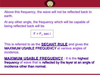 Above this frequency, the wave will not be reflected back to
earth.
At any other angle, the frequency which will be capable of
being reflected back will be
This is referred to as the SECANT RULESECANT RULE and gives the
MAXIMUM USABLE FREQUENCYMAXIMUM USABLE FREQUENCY at various angles of
incidence.
MAXIMUM USABLE FREQUENCYMAXIMUM USABLE FREQUENCY : It is the highesthighest
frequencyfrequency of wave that is reflected by the layer at an angle ofreflected by the layer at an angle of
incidence other than normal.incidence other than normal.
F = FC sec i
 