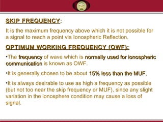 SKIP FREQUENCYSKIP FREQUENCY ::
It is the maximum frequency above which it is not possible for
a signal to reach a point via Ionospheric Reflection.
OPTIMUM WORKING FREQUENCY (OWF):OPTIMUM WORKING FREQUENCY (OWF):
•The frequencyfrequency of wave which is normally used for ionosphericnormally used for ionospheric
communicationcommunication is known as OWF.
•It is generally chosen to be about 15% less than the MUF.15% less than the MUF.
•It is always desirable to use as high a frequency as possible
(but not too near the skip frequency or MUF), since any slight
variation in the ionosphere condition may cause a loss of
signal.
 