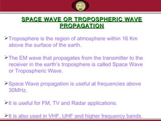 SPACE WAVE OR TROPOSPHERIC WAVESPACE WAVE OR TROPOSPHERIC WAVE
PROPAGATIONPROPAGATION
Troposphere is the region of atmosphere within 16 Km
above the surface of the earth.
The EM wave that propagates from the transmitter to the
receiver in the earth’s troposphere is called Space Wave
or Tropospheric Wave.
Space Wave propagation is useful at frequencies above
30MHz.
It is useful for FM, TV and Radar applications.
It is also used in VHF, UHF and higher frequency bands.
 