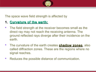 The space wave field strength is affected by
1.1. Curvature of the earth:Curvature of the earth:
 The field strength at the receiver becomes small as the
direct ray may not reach the receiving antenna. The
ground reflected rays diverge after their incidence on the
earth.
 The curvature of the earth creates shadow zonesshadow zones, also
called diffraction zones. These are the regions where no
signal reaches.
 Reduces the possible distance of communication.
 