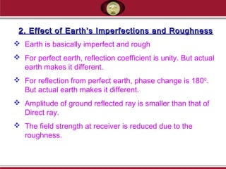 2. Effect of Earth’s Imperfections and Roughness2. Effect of Earth’s Imperfections and Roughness
 Earth is basically imperfect and rough
 For perfect earth, reflection coefficient is unity. But actual
earth makes it different.
 For reflection from perfect earth, phase change is 1800
.
But actual earth makes it different.
 Amplitude of ground reflected ray is smaller than that of
Direct ray.
 The field strength at receiver is reduced due to the
roughness.
 