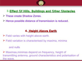 3.Effect Of Hills, Buildings and Other ObstaclesEffect Of Hills, Buildings and Other Obstacles
 These create Shadow Zones.
 Hence possible distance of transmission is reduced.
4.4. Height Above EarthHeight Above Earth
 Field varies with height above earth.
 Field variation is characterised by maxima, minima
and nulls
 Maximas,minimas depend on frequency, height of
transmitting antenna, ground characteristics and polarisation of
the wave.
 