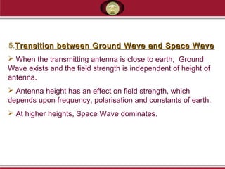 5.Transition between Ground Wave and Space WaveTransition between Ground Wave and Space Wave
 When the transmitting antenna is close to earth, Ground
Wave exists and the field strength is independent of height of
antenna.
 Antenna height has an effect on field strength, which
depends upon frequency, polarisation and constants of earth.
 At higher heights, Space Wave dominates.
 