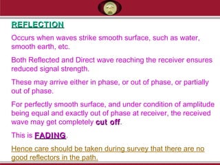 REFLECTIONREFLECTION
Occurs when waves strike smooth surface, such as water,
smooth earth, etc.
Both Reflected and Direct wave reaching the receiver ensures
reduced signal strength.
These may arrive either in phase, or out of phase, or partially
out of phase.
For perfectly smooth surface, and under condition of amplitude
being equal and exactly out of phase at receiver, the received
wave may get completely cut offcut off.
This is FADINGFADING.
Hence care should be taken during survey that there are no
good reflectors in the path.
 