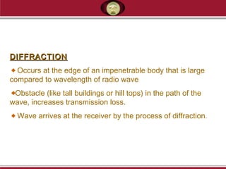 DIFFRACTIONDIFFRACTION
Occurs at the edge of an impenetrable body that is large
compared to wavelength of radio wave
Obstacle (like tall buildings or hill tops) in the path of the
wave, increases transmission loss.
Wave arrives at the receiver by the process of diffraction.
 