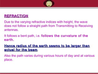 REFRACTIONREFRACTION
Due to the varying refractive indices with height, the wave
does not follow a straight path from Transmitting to Receiving
antennas.
It follows a bent path, i.e. follows the curvature of the
earth.
Hence radius of the earth seems to be larger thanHence radius of the earth seems to be larger than
actual for the beamactual for the beam.
Also the path varies during various hours of day and at various
place.
 