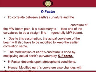 K-FactorK-Factor
 To correlate between earth’s curvature and the
curvature of
the MW beam path, it is customary to take one of the
curvatures to be a straight line (generally MW beam).
 Due to this assumption, the actual curvature of the
beam will also have to be modified to keep the earlier
correlation same.
 The modification of earth’s curvature is done by
multiplying actual earth’s curvature by K-Factor.K-Factor.
 K-Factor depends upon atmospheric conditions.
 Hence, Modified earth’s curvature also changes with
 