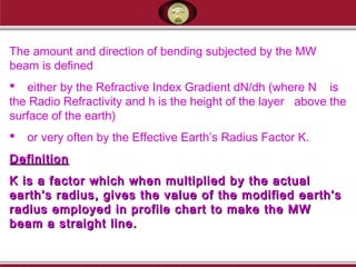 The amount and direction of bending subjected by the MW
beam is defined
 either by the Refractive Index Gradient dN/dh (where N is
the Radio Refractivity and h is the height of the layer above the
surface of the earth)
 or very often by the Effective Earth’s Radius Factor K.
DefinitionDefinition
K is a factor which when multiplied by the actualK is a factor which when multiplied by the actual
earth’s radius, gives the value of the modified earth’searth’s radius, gives the value of the modified earth’s
radius employed in profile chart to make the MWradius employed in profile chart to make the MW
beam a straight line.beam a straight line.
 