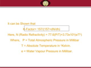 It can be Shown that
K-Factor= 157/(157+dN/dh)
Here, N (Radio Refractivity) = 77.6(P/T)+3.73x105
(e/T2
)
Where, P = Total Atmospheric Pressure in Millibar
T = Absolute Temperature in 0
Kelvin.
e = Water Vapour Pressure in Millibar.
 