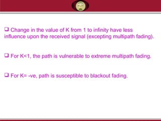  Change in the value of K from 1 to infinity have less
influence upon the received signal (excepting multipath fading).
 For K<1, the path is vulnerable to extreme multipath fading.
 For K= -ve, path is susceptible to blackout fading.
 