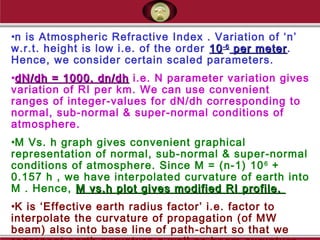 •n is Atmospheric Refractive Index . Variation of ‘n’
w.r.t. height is low i.e. of the order 1010-6-6
per meterper meter.
Hence, we consider certain scaled parameters.
•dN/dh = 1000. dn/dhdN/dh = 1000. dn/dh i.e. N parameter variation gives
variation of RI per km. We can use convenient
ranges of integer-values for dN/dh corresponding to
normal, sub-normal & super-normal conditions of
atmosphere.
•M Vs. h graph gives convenient graphical
representation of normal, sub-normal & super-normal
conditions of atmosphere. Since M = (n-1) 106
+
0.157 h , we have interpolated curvature of earth into
M . Hence, M vs.h plot gives modified RI profile.M vs.h plot gives modified RI profile.
•K is ‘Effective earth radius factor’ i.e. factor to
interpolate the curvature of propagation (of MW
beam) also into base line of path-chart so that we
 