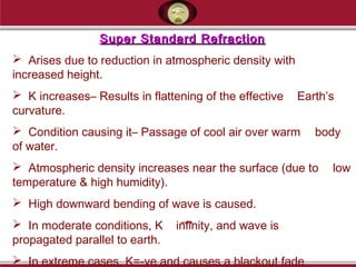 Super Standard RefractionSuper Standard Refraction
 Arises due to reduction in atmospheric density with
increased height.
 K increases– Results in flattening of the effective Earth’s
curvature.
 Condition causing it– Passage of cool air over warm body
of water.
 Atmospheric density increases near the surface (due to low
temperature & high humidity).
 High downward bending of wave is caused.
 In moderate conditions, K infinity, and wave is
propagated parallel to earth.
 In extreme cases, K=-ve and causes a blackout fade.
 