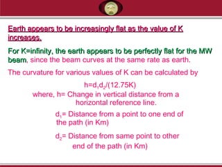 Earth appears to be increasingly flat as the value of KEarth appears to be increasingly flat as the value of K
increases.increases.
For K=infinity, the earth appears to be perfectly flat for the MWFor K=infinity, the earth appears to be perfectly flat for the MW
beambeam, since the beam curves at the same rate as earth.
The curvature for various values of K can be calculated by
h=d1d2/(12.75K)
where, h= Change in vertical distance from a
horizontal reference line.
d1= Distance from a point to one end of
the path (in Km)
d2= Distance from same point to other
end of the path (in Km)
 