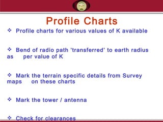 Profile Charts
 Profile charts for various values of K available
 Bend of radio path ‘transferred’ to earth radius
as per value of K
 Mark the terrain specific details from Survey
maps on these charts
 Mark the tower / antenna
 Check for clearances
 