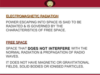 ELECTROMAGNETIC RADIATIONELECTROMAGNETIC RADIATION
POWER ESCAPING INTO SPACE IS SAID TO BE
RADIATED & IS GOVERNED BY THE
CHARACTERISTICS OF FREE SPACE.
FREE SPACEFREE SPACE
SPACE THAT DOES NOT INTERFEREDOES NOT INTERFERE WITH THE
NORMAL RADIATION & PROPAGATION OF RADIO
WAVES.
IT DOES NOT HAVE MAGNETIC OR GRAVITATIONAL
FIELDS, SOLID BODIES OR IONISED PARTICLES.
 