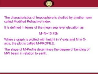 The characteristics of troposphere is studied by another term
called Modified Refractive Index
It is defined in terms of the mean sea level elevation as
M=N+15.75h
When a graph is plotted with height in Y-axis and M in X-
axis, the plot is called M-PROFILE.
The slope of M-Profile determines the degree of bending of
MW beam in relation to earth.
 