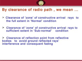 By clearance of radio path , we mean ...
 Clearance of ‘zone’ of constructive arrival rays to
the full extent in ‘Normal’ condition
 Clearance of ‘zone’ of constructive arrival rays to
sufficient extent in ‘Sub-normal’ condition
 Clearance of reflection point from reflective
bodies to avoid ground reflected rays’
interference and consequent fading
 