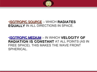 •ISOTROPIC SOURCEISOTROPIC SOURCE :- WHICH RADIATESRADIATES
EQUALLYEQUALLY IN ALL DIRECTIONS IN SPACE.
 
•ISOTROPIC MEDIUMISOTROPIC MEDIUM :- IN WHICH VELOCITY OFVELOCITY OF
RADIATION IS CONSTANTRADIATION IS CONSTANT AT ALL POINTS (AS IN
FREE SPACE). THIS MAKES THE WAVE FRONT
SPHERICAL.
 
