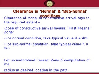 Clearance in ‘Normal’ & ‘Sub-normal’Clearance in ‘Normal’ & ‘Sub-normal’
conditionsconditionsClearance of ‘zone’ of constructive arrival rays to
the required extent –
•Zone of constructive arrival means ‘ First Fresnel
Zone’
•For normal condition, take typical value K = 4/3
•For sub-normal condition, take typical value K =
2/3
Let us understand Fresnel Zone & computation of
it’s
radius at desired location in the path
 