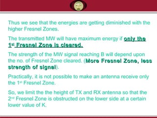 Thus we see that the energies are getting diminished with the
higher Fresnel Zones.
The transmitted MW will have maximum energy if only theonly the
11stst
Fresnel Zone is cleared.Fresnel Zone is cleared.
The strength of the MW signal reaching B will depend upon
the no. of Fresnel Zone cleared. (More Fresnel Zone, lessMore Fresnel Zone, less
strength of signalstrength of signal).
Practically, it is not possible to make an antenna receive only
the 1st
Fresnel Zone.
So, we limit the the height of TX and RX antenna so that the
2nd
Fresnel Zone is obstructed on the lower side at a certain
lower value of K.
 